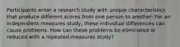 Participants enter a research study with unique characteristics that produce different scores from one person to another. For an independent-measures study, these individual differences can cause problems. How can these problems be eliminated or reduced with a repeated-measures study?