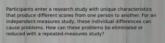 Participants enter a research study with unique characteristics that produce different scores from one person to another. For an independent-measures study, these individual differences can cause problems. How can these problems be eliminated or reduced with a repeated-measures study?