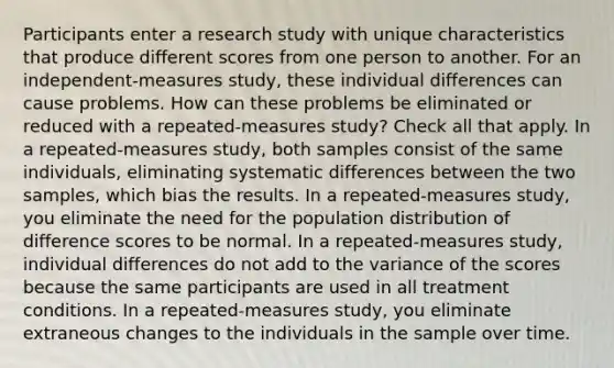 Participants enter a research study with unique characteristics that produce different scores from one person to another. For an independent-measures study, these individual differences can cause problems. How can these problems be eliminated or reduced with a repeated-measures study? Check all that apply. In a repeated-measures study, both samples consist of the same individuals, eliminating systematic differences between the two samples, which bias the results. In a repeated-measures study, you eliminate the need for the population distribution of difference scores to be normal. In a repeated-measures study, individual differences do not add to the variance of the scores because the same participants are used in all treatment conditions. In a repeated-measures study, you eliminate extraneous changes to the individuals in the sample over time.