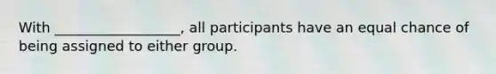 With __________________, all participants have an equal chance of being assigned to either group.