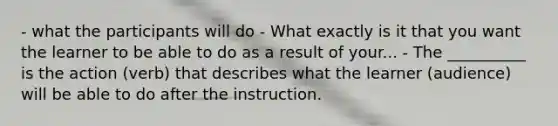 - what the participants will do - What exactly is it that you want the learner to be able to do as a result of your... - The __________ is the action (verb) that describes what the learner (audience) will be able to do after the instruction.