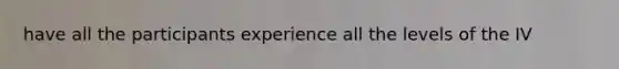 have all the participants experience all the levels of the IV