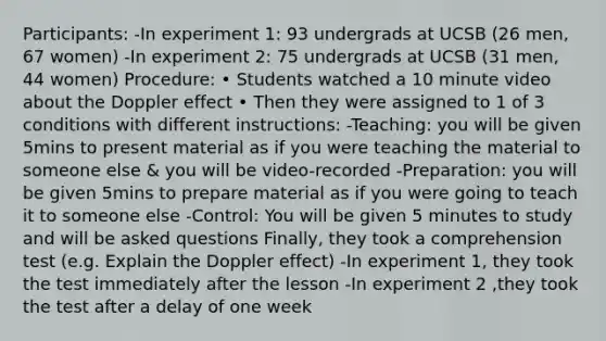 Participants: -In experiment 1: 93 undergrads at UCSB (26 men, 67 women) -In experiment 2: 75 undergrads at UCSB (31 men, 44 women) Procedure: • Students watched a 10 minute video about the Doppler effect • Then they were assigned to 1 of 3 conditions with different instructions: -Teaching: you will be given 5mins to present material as if you were teaching the material to someone else & you will be video-recorded -Preparation: you will be given 5mins to prepare material as if you were going to teach it to someone else -Control: You will be given 5 minutes to study and will be asked questions Finally, they took a comprehension test (e.g. Explain the Doppler effect) -In experiment 1, they took the test immediately after the lesson -In experiment 2 ,they took the test after a delay of one week