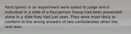 Participants in an experiment were asked to judge which individual in a slide of a four-person lineup had been presented alone in a slide they had just seen. They were most likely to conform to the wrong answers of two confederates when the task was: