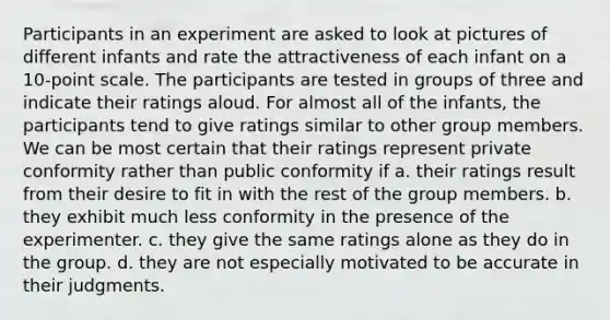 Participants in an experiment are asked to look at pictures of different infants and rate the attractiveness of each infant on a 10-point scale. The participants are tested in groups of three and indicate their ratings aloud. For almost all of the infants, the participants tend to give ratings similar to other group members. We can be most certain that their ratings represent private conformity rather than public conformity if a. their ratings result from their desire to fit in with the rest of the group members. b. they exhibit much less conformity in the presence of the experimenter. c. they give the same ratings alone as they do in the group. d. they are not especially motivated to be accurate in their judgments.