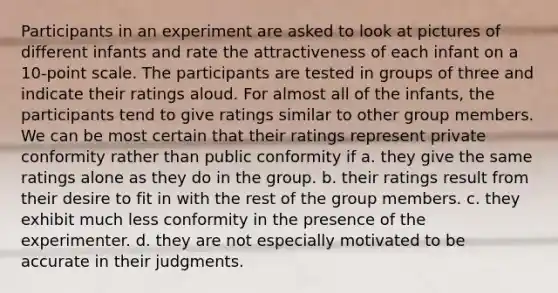 Participants in an experiment are asked to look at pictures of different infants and rate the attractiveness of each infant on a 10-point scale. The participants are tested in groups of three and indicate their ratings aloud. For almost all of the infants, the participants tend to give ratings similar to other group members. We can be most certain that their ratings represent private conformity rather than public conformity if a. they give the same ratings alone as they do in the group. b. their ratings result from their desire to fit in with the rest of the group members. c. they exhibit much less conformity in the presence of the experimenter. d. they are not especially motivated to be accurate in their judgments.