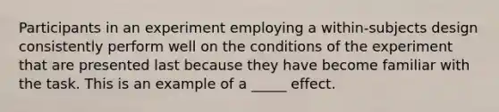 Participants in an experiment employing a within-subjects design consistently perform well on the conditions of the experiment that are presented last because they have become familiar with the task. This is an example of a _____ effect.