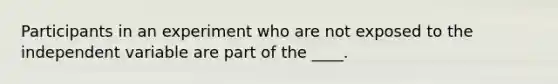 Participants in an experiment who are not exposed to the independent variable are part of the ____.