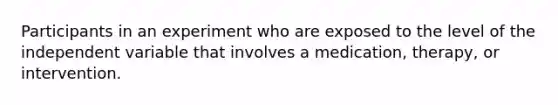 Participants in an experiment who are exposed to the level of the independent variable that involves a medication, therapy, or intervention.