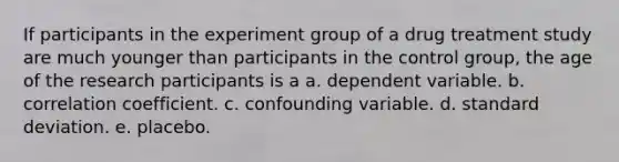 If participants in the experiment group of a drug treatment study are much younger than participants in the control group, the age of the research participants is a a. dependent variable. b. correlation coefficient. c. confounding variable. d. standard deviation. e. placebo.