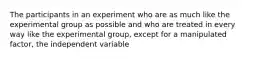 The participants in an experiment who are as much like the experimental group as possible and who are treated in every way like the experimental group, except for a manipulated factor, the independent variable