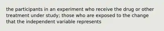 the participants in an experiment who receive the drug or other treatment under study; those who are exposed to the change that the independent variable represents