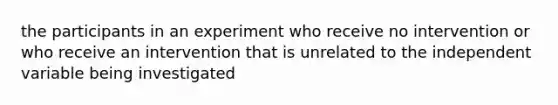 the participants in an experiment who receive no intervention or who receive an intervention that is unrelated to the independent variable being investigated