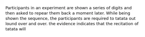 Participants in an experiment are shown a series of digits and then asked to repear them back a moment later. While being shown the sequence, the participants are required to tatata out lound over and over. the evidence indicates that the recitation of tatata will