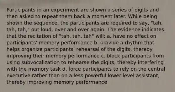 Participants in an experiment are shown a series of digits and then asked to repeat them back a moment later. While being shown the sequence, the participants are required to say, "tah, tah, tah," out loud, over and over again. The evidence indicates that the recitation of "tah, tah, tah" will: a. have no effect on participants' memory performance b. provide a rhythm that helps organize participants' rehearsal of the digits, thereby improving their memory performance c. block participants from using subvocalization to rehearse the digits, thereby interfering with the memory task d. force participants to rely on the central executive rather than on a less powerful lower-level assistant, thereby improving memory performance