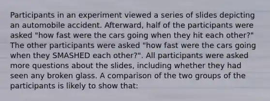 Participants in an experiment viewed a series of slides depicting an automobile accident. Afterward, half of the participants were asked "how fast were the cars going when they hit each other?" The other participants were asked "how fast were the cars going when they SMASHED each other?". All participants were asked more questions about the slides, including whether they had seen any broken glass. A comparison of the two groups of the participants is likely to show that: