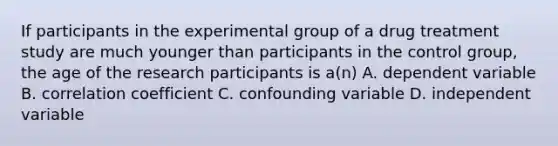 If participants in the experimental group of a drug treatment study are much younger than participants in the control group, the age of the research participants is a(n) A. dependent variable B. correlation coefficient C. confounding variable D. independent variable