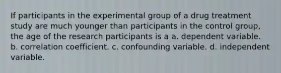 If participants in the experimental group of a drug treatment study are much younger than participants in the control group, the age of the research participants is a a. dependent variable. b. correlation coefficient. c. confounding variable. d. independent variable.