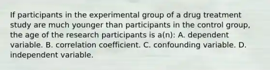 If participants in the experimental group of a drug treatment study are much younger than participants in the control group, the age of the research participants is a(n): A. dependent variable. B. correlation coefficient. C. confounding variable. D. independent variable.