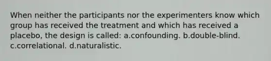 When neither the participants nor the experimenters know which group has received the treatment and which has received a placebo, the design is called: a.confounding. b.double-blind. c.correlational. d.naturalistic.