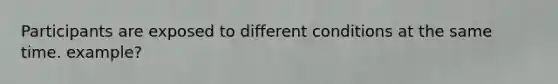 Participants are exposed to different conditions at the same time. example?