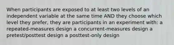 When participants are exposed to at least two levels of an independent variable at the same time AND they choose which level they prefer, they are participants in an experiment with: a repeated-measures design a concurrent-measures design a pretest/posttest design a posttest-only design