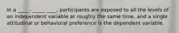 In a _____-_____ ____, participants are exposed to all the levels of an independent variable at roughly the same time, and a single attitudinal or behavioral preference is the dependent variable.