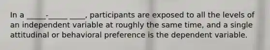 In a _____-_____ ____, participants are exposed to all the levels of an independent variable at roughly the same time, and a single attitudinal or behavioral preference is the dependent variable.