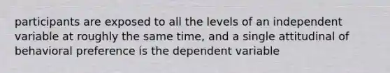 participants are exposed to all the levels of an independent variable at roughly the same time, and a single attitudinal of behavioral preference is the dependent variable