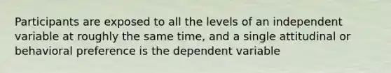 Participants are exposed to all the levels of an independent variable at roughly the same time, and a single attitudinal or behavioral preference is the dependent variable