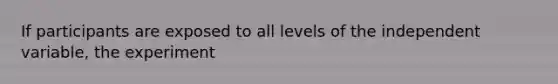 If participants are exposed to all levels of the independent variable, the experiment