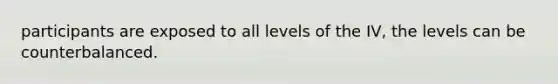 participants are exposed to all levels of the IV, the levels can be counterbalanced.