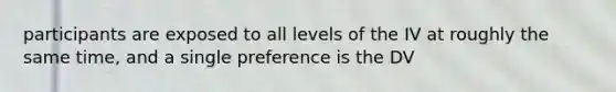 participants are exposed to all levels of the IV at roughly the same time, and a single preference is the DV