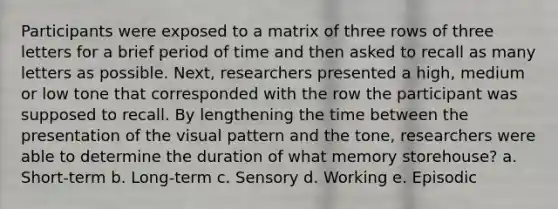 Participants were exposed to a matrix of three rows of three letters for a brief period of time and then asked to recall as many letters as possible. Next, researchers presented a high, medium or low tone that corresponded with the row the participant was supposed to recall. By lengthening the time between the presentation of the visual pattern and the tone, researchers were able to determine the duration of what memory storehouse? a. Short-term b. Long-term c. Sensory d. Working e. Episodic