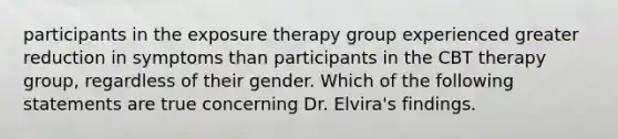 participants in the exposure therapy group experienced greater reduction in symptoms than participants in the CBT therapy group, regardless of their gender. Which of the following statements are true concerning Dr. Elvira's findings.