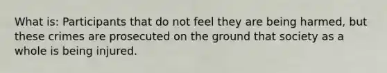 What is: Participants that do not feel they are being harmed, but these crimes are prosecuted on the ground that society as a whole is being injured.