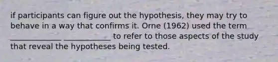 if participants can figure out the hypothesis, they may try to behave in a way that confirms it. Orne (1962) used the term _____________ ____________ to refer to those aspects of the study that reveal the hypotheses being tested.