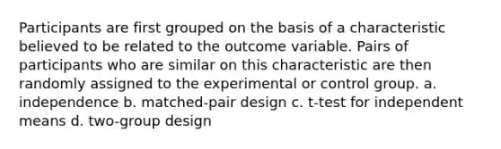 Participants are first grouped on the basis of a characteristic believed to be related to the outcome variable. Pairs of participants who are similar on this characteristic are then randomly assigned to the experimental or control group. a. independence b. matched-pair design c. t-test for independent means d. two-group design