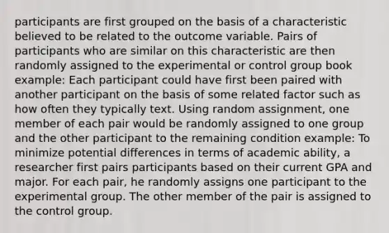 participants are first grouped on the basis of a characteristic believed to be related to the outcome variable. Pairs of participants who are similar on this characteristic are then randomly assigned to the experimental or control group book example: Each participant could have first been paired with another participant on the basis of some related factor such as how often they typically text. Using random assignment, one member of each pair would be randomly assigned to one group and the other participant to the remaining condition example: To minimize potential differences in terms of academic ability, a researcher first pairs participants based on their current GPA and major. For each pair, he randomly assigns one participant to the experimental group. The other member of the pair is assigned to the control group.