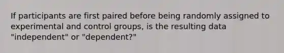 If participants are first paired before being randomly assigned to experimental and control groups, is the resulting data "independent" or "dependent?"