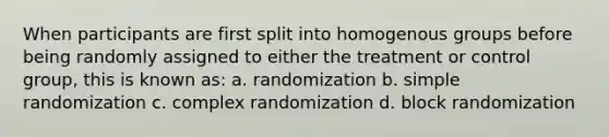 When participants are first split into homogenous groups before being randomly assigned to either the treatment or control group, this is known as: a. randomization b. simple randomization c. complex randomization d. block randomization