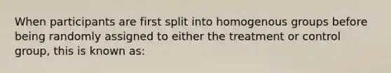 When participants are first split into homogenous groups before being randomly assigned to either the treatment or control group, this is known as: