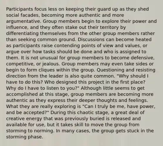 Participants focus less on keeping their guard up as they shed social facades, becoming more authentic and more argumentative. Group members begin to explore their power and influence, and they often stake out their territory by differentiating themselves from the other group members rather than seeking common ground. Discussions can become heated as participants raise contending points of view and values, or argue over how tasks should be done and who is assigned to them. It is not unusual for group members to become defensive, competitive, or jealous. Group members may even take sides or begin to form cliques within the group. Questioning and resisting direction from the leader is also quite common. "Why should I have to do this? Who designed this project in the first place? Why do I have to listen to you?" Although little seems to get accomplished at this stage, group members are becoming more authentic as they express their deeper thoughts and feelings. What they are really exploring is "Can I truly be me, have power, and be accepted?" During this chaotic stage, a great deal of creative energy that was previously buried is released and available for use, but it takes skill to move the group from storming to norming. In many cases, the group gets stuck in the storming phase.