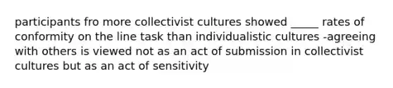 participants fro more collectivist cultures showed _____ rates of conformity on the line task than individualistic cultures -agreeing with others is viewed not as an act of submission in collectivist cultures but as an act of sensitivity