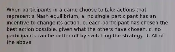 When participants in a game choose to take actions that represent a Nash equilibrium, a. no single participant has an incentive to change its action. b. each participant has chosen the best action possible, given what the others have chosen. c. no participants can be better off by switching the strategy. d. All of the above