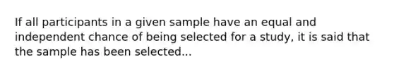 If all participants in a given sample have an equal and independent chance of being selected for a study, it is said that the sample has been selected...