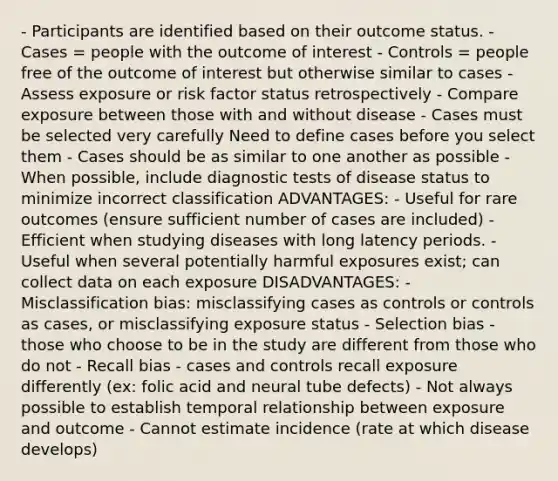 - Participants are identified based on their outcome status. - Cases = people with the outcome of interest - Controls = people free of the outcome of interest but otherwise similar to cases - Assess exposure or risk factor status retrospectively - Compare exposure between those with and without disease - Cases must be selected very carefully Need to define cases before you select them - Cases should be as similar to one another as possible - When possible, include diagnostic tests of disease status to minimize incorrect classification ADVANTAGES: - Useful for rare outcomes (ensure sufficient number of cases are included) - Efficient when studying diseases with long latency periods. - Useful when several potentially harmful exposures exist; can collect data on each exposure DISADVANTAGES: - Misclassification bias: misclassifying cases as controls or controls as cases, or misclassifying exposure status - Selection bias - those who choose to be in the study are different from those who do not - Recall bias - cases and controls recall exposure differently (ex: folic acid and neural tube defects) - Not always possible to establish temporal relationship between exposure and outcome - Cannot estimate incidence (rate at which disease develops)