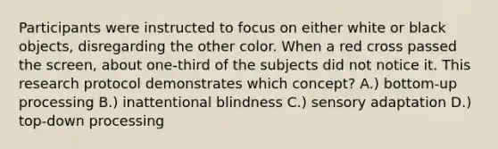 Participants were instructed to focus on either white or black objects, disregarding the other color. When a red cross passed the screen, about one-third of the subjects did not notice it. This research protocol demonstrates which concept? A.) bottom-up processing B.) inattentional blindness C.) sensory adaptation D.) top-down processing