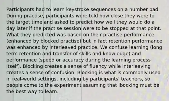 Participants had to learn keystroke sequences on a number pad. During practise, participants were told how close they were to the target time and asked to predict how well they would do a day later if the practise session were to be stopped at that point. What they predicted was based on their practise performance (enhanced by blocked practise) but in fact retention performance was enhanced by interleaved practice. We confuse learning (long term retention and transfer of skills and knowledge) and performance (speed or accuracy during the learning process itself). Blocking creates a sense of fluency while interleaving creates a sense of confusion. Blocking is what is commonly used in real-world settings, including by participants' teachers, so people come to the experiment assuming that lbocking must be the best way to learn.