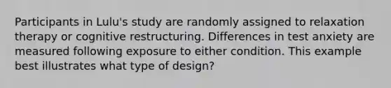 Participants in Lulu's study are randomly assigned to relaxation therapy or cognitive restructuring. Differences in test anxiety are measured following exposure to either condition. This example best illustrates what type of design?